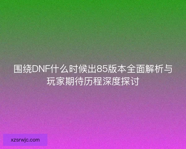 围绕DNF什么时候出85版本全面解析与玩家期待历程深度探讨