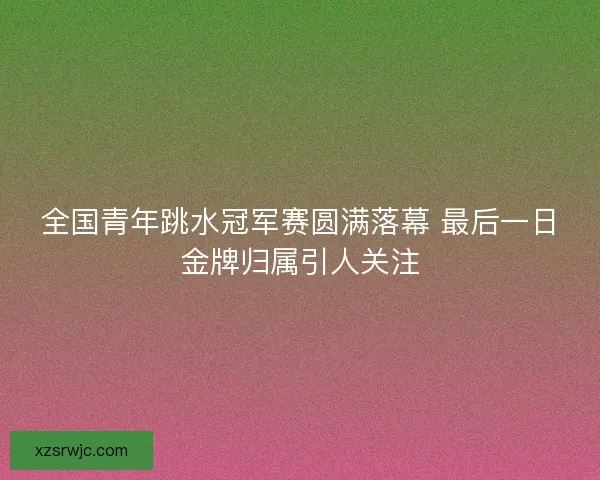 全国青年跳水冠军赛圆满落幕 最后一日金牌归属引人关注
