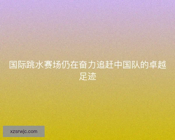 国际跳水赛场仍在奋力追赶中国队的卓越足迹